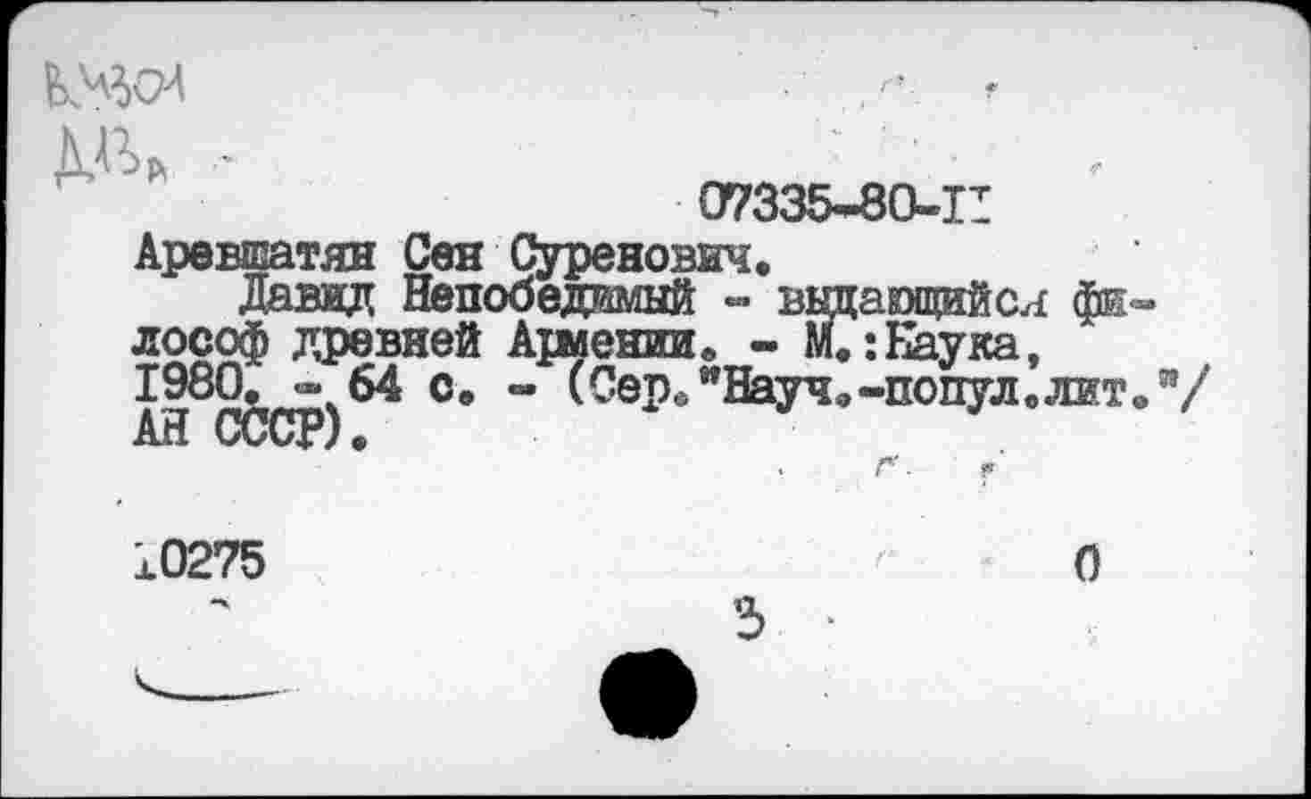 ﻿
Ж
07335-80-11
Аревшатян Сен Суренович,
Давид Непобедимый - выдающийся философ древней Ариении. - м.:Наука, 1980. * 64 с. - (Сер. "Науч,-попул. лит.”/ А1-1 СССР).
10275
О
3